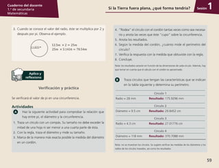 Sesión
59
Cuaderno del docente
1.o
de secundaria
Matemáticas
Si la Tierra fuera plana, ¿qué forma tendría? 1
2.	 Cuando se conoce el valor del radio, éste se multiplica por 2 y
después por pi. Observa el ejemplo.
Verificación y práctica
Se verificará el valor de pi en una circunferencia.
Actividades
Haz la siguiente actividad para comprobar la relación que
hay entre pi, el diámetro y la circunferencia.
1.	Traza un círculo con un compás. Su tamaño no debe exceder la
mitad de una hoja ni ser menor a una cuarta parte de ésta.
2.	 Con la regla, traza el diámetro y mide su tamaño.
3.	 Marca de la manera más exacta posible la medida del diámetro
en un cordón.
4.	 “Rodea” el círculo con el cordón tantas veces como sea necesa-
rio y anota las veces que éste “cupo” sobre la circunferencia.
5.	 Anota los resultados.
6.	 Según la medida del cordón, ¿cuánto mide el perímetro del
círculo?
7.	 Verifica la respuesta con la medida que obtuviste con la regla.
8.	 Concluye.
Nota: los resultados variarán en función de las dimensiones de cada círculo. Además, hay
que tomar en cuenta que el cálculo con el cordón es aproximado.
Traza círculos que tengan las características que se indican
en la tabla siguiente y determina su perímetro.
Círculo 1
Radio = 28 mm Resultado: 175.9296 mm
Círculo 2
Diámetro = 9.5 cm Resultado: 29.8452 cm
Círculo 3
Radio = 4.3 cm Resultado: 27.01776 cm
Círculo 4
Diámetro = 118 mm Resultado: 370.7088 mm
Nota: no se muestran los círculos. Se sugiere verificar las medidas de los diámetros y los
radios de los círculos trazados, así como los resultados.
 