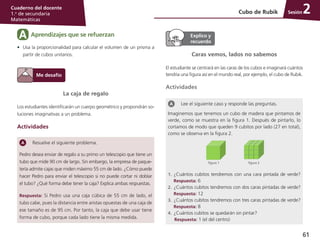 61
Cuaderno del docente
1.o
de secundaria
Matemáticas
Sesión
La caja de regalo
Los estudiantes identificarán un cuerpo geométrico y propondrán so-
luciones imaginativas a un problema.
Actividades
Resuelve el siguiente problema.
Pedro desea enviar de regalo a su primo un telescopio que tiene un
tubo que mide 90 cm de largo. Sin embargo, la empresa de paque-
tería admite cajas que miden máximo 55 cm de lado. ¿Cómo puede
hacer Pedro para enviar el telescopio si no puede cortar ni doblar
el tubo? ¿Qué forma debe tener la caja? Explica ambas respuestas.
Respuesta: Si Pedro usa una caja cúbica de 55 cm de lado, el
tubo cabe, pues la distancia entre aristas opuestas de una caja de
ese tamaño es de 95 cm. Por tanto, la caja que debe usar tiene
forma de cubo, porque cada lado tiene la misma medida.
Cubo de Rubik 2
Caras vemos, lados no sabemos
El estudiante se centrará en las caras de los cubos e imaginará cuántos
tendría una figura así en el mundo real, por ejemplo, el cubo de Rubik.
Actividades
Lee el siguiente caso y responde las preguntas.
Imaginemos que tenemos un cubo de madera que pintamos de
verde, como se muestra en la figura 1. Después de pintarlo, lo
cortamos de modo que queden 9 cubitos por lado (27 en total),
como se observa en la figura 2.
figura 2figura 1
1.	 ¿Cuántos cubitos tendremos con una cara pintada de verde?
Respuesta: 6
2.	 ¿Cuántos cubitos tendremos con dos caras pintadas de verde?
Respuesta: 12
3.	 ¿Cuántos cubitos tendremos con tres caras pintadas de verde?
Respuesta: 8
4.	 ¿Cuántos cubitos se quedarán sin pintar?
Respuesta: 1 (el del centro)
Aprendizajes que se refuerzanA
•	 Usa la proporcionalidad para calcular el volumen de un prisma a
partir de cubos unitarios.
 