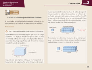 Sesión
62
Cuaderno del docente
1.o
de secundaria
Matemáticas
Cubo de Rubik 2
Cálculo de volumen por conteo de unidades
Se presentará el tema a los estudiantes para que entiendan el con-
cepto de volumen por medio de su descomposición en unidades.
Actividades
Lee y analiza la información que se presenta a continuación.
El volumen indica la cantidad de espacio que ocupa un cuerpo
geométrico o un objeto, es decir, todo lo que nos rodea. Se mide
en unidades cúbicas (m3
) porque se multiplican tres dimensio-
nes: ancho, alto y largo o profundo; cada dimensión se mide en
unidades lineales de longitud (m).
Anchura (m)
m x m x m = m3
Altura(m)
Profundidad (m)
Se puede decir que un prisma rectangular es un conjunto de cu-
bos unitarios más pequeños. Por tanto, el volumen de los pris-
mas se puede calcular mediante el uso de cubos. La siguiente
imagen muestra un cubo unitario que tiene un volumen de 1
cm3
, dado que cada una de sus dimensiones mide 1 cm lineal. Si
se unen dos o más cubos, se forma un prisma rectangular cuyos
lados y volumen dependerán del número de cubos que conten-
ga. Observa con atención el ejemplo siguiente.
Cubo unitario
1 cm3
Prisma rectangular
2cm
6 cm
2
cm
V = 24 cm3
Recuerda que para determinar el volumen de un prisma rectan-
gular a partir de un cubo unitario, se deben usar las mismas uni-
dades del cubo (mm, cm, m, etcétera). Por ejemplo:
10 cm3
20cm
60 cm
20
cm
 