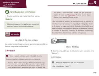 64
Cuaderno del docente
1.o
de secundaria
Matemáticas
SesiónMi razón de ser 3
Acertijo de los tres amigos
Los estudiantes identificarán un cuerpo geométrico y propondrán so-
luciones imaginativas a un problema.
Actividades
Lleva a cabo la actividad que te indicará el docente.
El docente escribirá el siguiente acertijo en el pizarrón.
Antonio, Pedro y Manuel juegan futbol en diferentes equi-
pos, por lo que usan playeras de diferentes colores. Ni An-
tonio ni Pedro visten la playera roja. Pedro no lleva la pla-
Lluvia de ideas
El docente averiguará lo que los estudiantes saben acerca del tema
“Razones”.
Actividades
Responde la pregunta que hará el docente.
¿Qué entiendes por “razón”?
Aprendizajes que se refuerzanA
•	 Resuelve problemas que implican identificar razones.
Material
•	 24 objetos iguales en forma y tamaño (pequeños),
pero de al menos cinco colores diferentes
yera blanca y Manuel no lleva la azul. ¿De qué color es la
playera de cada uno? Respuesta: Antonio lleva la playera
blanca, Pedro la azul y Manuel la roja.
Cada estudiante lo resolverá de forma individual en máximo un
minuto, anotará la respuesta en un papel y lo entregará al docen-
te. Si alguien no logra responderlo, dibujará una carita feliz en el
papel y también lo entregará. El docente escribirá en el pizarrón
la cantidad de respuestas correctas, de respuestas incorrectas y
de caritas felices. Se cerrará la actividad con aplausos.
 