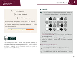 66
Cuaderno del docente
1.o
de secundaria
Matemáticas
SesiónMi razón de ser 3
Con objetos de igual forma y tamaño, pero de colores diferentes, se
harán algunos ejercicios para encontrar razones. El docente mostrará
los objetos y, luego, de forma individual, los estudiantes deberán re-
presentar razones gráficamente.
Con los objetos que haya mostrado el docente, lleva a cabo
la siguiente actividad. Fíjate en el ejemplo de las canicas:
1.	 Clasifica los objetos por color.
	 Respuesta en el ejemplo: hay canicas negras, grises, blancas,
punteadas y rayadas.
2.	 ¿Cuántos objetos son en total? Respuesta: 24
3.	 Escribe por lo menos 6 razones entre los objetos e interpreta
la relación.
Respuestas con fines ilustrativos:
5
19
Por cada 5 canicas blancas hay 19 de color o textura.
5
19
Por cada 5 canicas grises hay 19 de diferente color o textura.
7
11
7 + 11 = 18 juguetes
4
7
4 + 7 = 11 jugadores
3
11
3 + 11 = 14 elementos
La razón también se expresa de manera gráfica, por ejemplo:
Las estampas de Rodrigo y Víctor están en relación de 5:2. La re-
presentación gráfica es:
5 2
Actividades
 