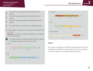 67
Cuaderno del docente
1.o
de secundaria
Matemáticas
Sesión
6
18
Por cada 6 canicas negras hay 18 de diferente color o
textura.
6
18
Por cada 6 canicas rayadas hay 18 de diferente color o
textura.
2
22
Por cada 2 canicas punteadas hay 22 de diferente color o
textura.
8
16
Por cada 8 canicas con textura hay 16 de diferente color.
4.	 ¿Cómo podrías comprobar si las razones que escribiste son
correctas?
	 Respuesta: sumando las variables (ubicadas en el numerador
y en el denominador).
De manera individual, representa gráficamente las siguien-
tes razones y determina el valor de la unidad.
1.	 5:10
5 10
= 15
2.
	
3
4
3 4
= 7
Mi razón de ser 3
3.	 2 es a 4
2 4
= 6
4.	 1:2
1 2
= 3
5.	 5 por cada 2
5 2
= 7
Cierre
Para concluir, se sugiere que determinen grupalmente la razón de los
estudiantes que resolvieron correctamente el acertijo con respecto a
los que no lo lograron. Se comparte la respuesta correcta.
 