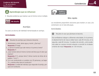 68
Cuaderno del docente
1.o
de secundaria
Matemáticas
SesiónCoincidencias 4
Acertijos
Se usará una técnica de habilidad mental basada en acertijos.
Actividades
Más rápido
Los estudiantes propondrán soluciones para resolver un caso y las
comentarán con el resto del grupo.
Actividades
Resuelve el caso que planteará el docente.
Dos tortilladoras trabajan a diferentes velocidades. En la primera,
el abastecimiento de masa se debe hacer cada 40 minutos; en la
segunda, cada 60 minutos. Si acaban de coincidir, ¿cómo pode-
mos saber en cuántos minutos volverán a coincidir en el abaste-
cimiento de masa? Respuesta: en 120 minutos.
Aprendizajes que se refuerzanA
•	 Resuelve problemas que implican usar el mínimo común múltiplo.
Resuelve los acertijos que indicará el docente.
1.	 Aliméntame y viviré, dame agua y moriré. ¿Qué soy?
	 Respuesta: El fuego
2.	 ¿Cuál es el número que vale menos si lo pones al revés?
	 Respuesta: 9
3.	 ¿Qué número tiene el mismo número de letras que el valor que
expresa?
	 Respuesta: El 5, porque tiene 5 letras (cuenta las letras de la
palabra “cinco”).
4.	 Si tú vas conduciendo un autobús con 25 personas y se bajan
15, ¿cuántos años tiene el conductor?
	 Respuesta: La edad del individuo que responde el acertijo, por-
que es el conductor.
 