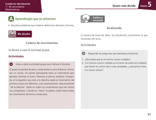 71
Cuaderno del docente
1.o
de secundaria
Matemáticas
SesiónQuien más divide 5
Lleva a cabo la actividad grupal que indicará el docente.
El grupo se pondrá de pie y, conservando la sana distancia, forma-
rán un círculo. Un primer participante hace un movimiento (por
ejemplo, levantar la mano, flexionar la pierna, etcétera). Ensegui-
da, el compañero que está a la derecha repite el movimiento del
primero y hace uno diferente; y así sucesivamente: cada estudiante
“de la derecha” repite en orden los movimientos que han hecho
sus compañeros. Cuando se “cierra” la cadena, todos hacen todos
los movimientos de forma consecutiva.
Cadena de movimientos
Se llevará a cabo la actividad grupal.
Actividades
Analizando
A manera de lluvia de ideas, los estudiantes comentarán lo que
recuerdan del tema.
Actividades
Responde las preguntas que planteará el docente.
1.	 ¿Recuerdas qué es el mínimo común múltiplo?
2.	 Si el mínimo común múltiplo es el menor de todos los múltiplos
que tienen en común dos o más cantidades, ¿cuál sería el máxi-
mo común divisor?
Aprendizajes que se refuerzanA
•	 Resuelve problemas que implican determinar divisores comunes.
 