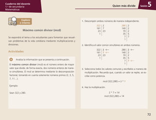 Sesión
72
Cuaderno del docente
1.o
de secundaria
Matemáticas
Analiza la información que se presenta a continuación.
El máximo común divisor (mcd) es el número entero de mayor
valor que divide, de forma exacta, dos números enteros de mane-
ra simultánea. El mcd se determina mediante la descomposición
factorial, tomando en cuenta solamente números primos (2, 3, 5,
7, 11…).
Ejemplo:
Sean 322 y 280.
1.	 Descompón ambos números de manera independiente.
322
161
23
1
2
7
23
280
140
70
35
7
1
2
2
2
5
7
2.	 Identifica el valor común simultáneo en ambos números.
322
161
23
1
2	
7	
23
280
140
70
35
7
1
2	
2
2
5
7	
3.	 Selecciona todos los valores comunes y escríbelos a manera de
multiplicación. Recuerda que, cuando un valor se repite, se es-
cribe como potencia.
mcd (322,280) = 2 * 7
4.	 Haz la multiplicación.
2 * 7 = 14
mcd (322,280) = 14
Quien más divide 5
Máximo común divisor (mcd)
Se expondrá el tema a los estudiantes para fomentar que resuel-
van problemas de la vida cotidiana mediante multiplicaciones y
divisiones.
Actividades
 