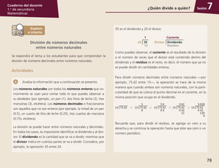Sesión
78
Cuaderno del docente
1.o
de secundaria
Matemáticas
Analiza la información que a continuación se presenta.
Los números naturales son todos los números enteros que co-
múnmente se usan para contar todo lo que puedes observar a
tu alrededor (por ejemplo, un pan (1), dos litros de leche (2), tres
manzanas (3), etcétera). Los números decimales o fraccionarios
son aquellos que no son enteros (por ejemplo, la mitad de un pan
(0.5), un cuarto de litro de leche (0.25), tres cuartos de manzana
(0.75), etcétera).
La división se puede hacer entre números naturales y decimales.
En todos los casos, es importante identificar al dividendo y al divi-
sor. El dividendo es la cantidad que se va a dividir, mientras que
el divisor indica en cuántas partes se va a dividir. Considera, por
ejemplo, la operación 35 entre 20.
35 es el dividendo y 20 el divisor.
20 35
15
1
Divisor Dividendo
Residuo
Cociente
Como puedes observar, el cociente es el resultado de la división
o el número de veces que el divisor está contenido dentro del
dividendo y el residuo es el resto, es decir, el número que ya no
se puede dividir en cantidades enteras.
Para dividir números decimales entre números naturales —por
ejemplo, 75.42 entre 15—, la operación se hace de la misma
manera que cuando ambos son números naturales, con la parti-
cularidad de que se coloca el punto decimal en el cociente, en la
misma posición que ocupa en el dividendo.
Recuerda que, para dividir el residuo, se agrega un cero a su
derecha y se continúa la operación hasta que éste sea cero o un
número periódico.
¿Quién divide a quién? 7
División de números decimales
entre números naturales
Se expondrá el tema a los estudiantes para que comprendan la
división de números decimales entre números naturales.
Actividades
 
