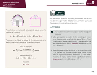 82
Cuaderno del docente
1.o
de secundaria
Matemáticas
Sesión
Los estudiantes resolverán problemas relacionados con situacio-
nes cotidianas por medio del cálculo de perímetros y áreas de
figuras geométricas simples y compuestas.
Actividades
Haz las operaciones necesarias para resolver los siguien-
tes casos.
1.	 Isabel quiere pintar un cuadro al óleo para después enmar-
carlo. Si quiere que el tamaño de éste sea de 58 cm x 75 cm,
¿cuánto medirá la superficie que pintará y qué cantidad de ma-
dera necesitará para el marco? Respuesta: perímetro = 266 cm;
área = 4,350 cm2
2.	 Alejandro desea cultivar zanahorias en un terreno que mide
15 m por lado. Sin embargo, primero debe colocar un sis-
tema de riego lineal alrededor del terreno. ¿Cuánto medirá
el sistema de riego y cuánto mide la superficie del terreno?
Respuesta: perímetro = 60 m; área = 225 m2
Rompecabezas 8
Para calcular el perímetro de la fachada de la casa, se suman las
medidas del contorno.
P = 4 m + 3.5 m + 2.5 m +2.5 m + 3.5 m = 16 m
Para determinar el área, se calcula, de forma independiente, el
área de cada figura y después se suman los resultados.
Área del triángulo:
b * h
2
A =
4 m * 1.5 m
2
=
6
2
= 3 m2
Área del rectángulo:
A = b * h 4 m * 3.5 m = 14 m2
Área total:
A = 17 m2
 
