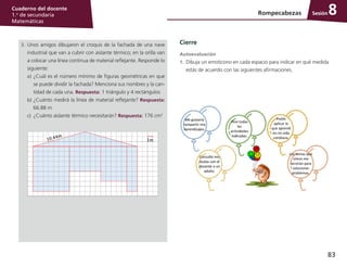 83
Cuaderno del docente
1.o
de secundaria
Matemáticas
Sesión
3.	 Unos amigos dibujaron el croquis de la fachada de una nave
industrial que van a cubrir con aislante térmico; en la orilla van
a colocar una línea continua de material reflejante. Responde lo
siguiente:
a)	¿Cuál es el número mínimo de figuras geométricas en que
se puede dividir la fachada? Menciona sus nombres y la can-
tidad de cada una. Respuesta: 1 triángulo y 4 rectángulos
b)	¿Cuánto medirá la línea de material reflejante? Respuesta:
66.88 m
c)	 ¿Cuánto aislante térmico necesitarán? Respuesta: 176 cm2
Cierre
Autoevaluación
1.	 Dibuja un emoticono en cada espacio para indicar en qué medida
estás de acuerdo con las siguientes afirmaciones.
Rompecabezas 8
 