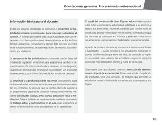 83
Orientaciones generales: Procesamiento socioemocional
Información básica para el docente
En las seis sesiones planteadas se promueve el desarrollo de ha-
bilidades sociales y emocionales para procesar y adaptarse al
cambio. A lo largo de nuestra vida, estas habilidades son tan ne-
cesarias como las cognitivas para desempeñarnos en los ámbitos
familiar, académico, comunitario y laboral. Este ejercicio se centra
en el autoconocimiento, la autorregulación, la empatía, la colabo-
ración y la resiliencia.
La secuencia de las actividades está asociada con las fases del
modelo de regulación emocional para adaptarse al cambio: el re-
conocimiento y la interpretación de la situación de contingencia;
la apertura y el etiquetado emocional; la aceptación y el análisis de
las emociones; y, por último, la modulación emocional personal.
La amplitud y la profundidad de los temas consideran la edad
de los estudiantes, así como técnicas para que los alumnos se sien-
tan en confianza. Se procura que se sientan libres de avanzar a
su propio ritmo y capaces de construir nuevos conocimientos me-
diante actividades lúdicas, arte, danza, activación física y me-
ditación. Tales actividades se implementarán mediante un modelo
de trabajo activo y participativo en el aula, pues la dinámica se
centra en el estudiante como protagonista de su aprendizaje.
El papel del docente y de otras figuras educativas es ayudar
a los niños a enfrentar la adversidad, adaptarse a su entorno y
regular sus emociones. Asume el papel de guía con un estilo de
enseñanza abierto y motivador. Por lo mismo, es importante que
los docentes se conozcan a sí mismos y estén en contacto con
sus emociones, pensamientos y habilidades socioemocionales.
A partir de cómo el docente se conoce a sí mismo —sus límites
y habilidades—, puede orientar a los estudiantes, tomando en
cuenta la información que tiene de ellos, así como de su región
o comunidad, para adaptar las actividades según los aspectos
culturales más destacables dentro y fuera de la escuela.
Se propone que cada alumno cree una colección de testimo-
nios o carpeta de experiencias. No es una simple compilación
de productos, sino una colección de trabajos que permiten al
estudiante narrar la historia de sus esfuerzos, su progreso y sus
logros.
 