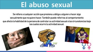 El abuso sexual
Se refiere a cualquier acción que presiona u obliga a alguien a hacer algo
sexualmente que no quiere hacer. También puede referirse al comportamiento
que afecta la habilidad de la persona de controlar su actividad sexual o las circunstancias bajo
las cuales ocurre la actividad sexual.
 