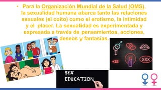 • Para la Organización Mundial de la Salud (OMS),
la sexualidad humana abarca tanto las relaciones
sexuales (el coito) como el erotismo, la intimidad
y el placer. La sexualidad es experimentada y
expresada a través de pensamientos, acciones,
deseos y fantasías.
 