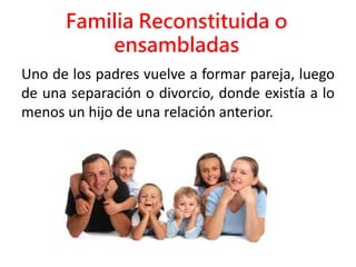 Familia Reconstituida o
ensambladas
Uno de los padres vuelve a formar pareja, luego
de una separación o divorcio, donde existía a lo
menos un hijo de una relación anterior.
 