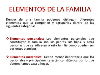 ELEMENTOS DE LA FAMILIA
Dentro de una familia podemos distinguir diferentes
elementos que la componen y agruparlos dentro de las
siguientes categorías:
 Elementos personales: Los elementos personales que
constituyen la familia son los padres, los hijos, y otras
personas que se adhieren a esta familia como pueden ser
parientes o amigos.
 Elementos materiales: Tienen menor importancia que los
personales y principalmente están constituidos por lo que
denominamos casa u hogar.
 