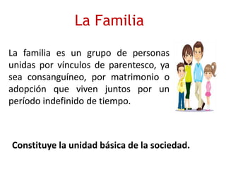 La Familia
La familia es un grupo de personas
unidas por vínculos de parentesco, ya
sea consanguíneo, por matrimonio o
adopción que viven juntos por un
período indefinido de tiempo.
Constituye la unidad básica de la sociedad.
 