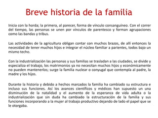 Breve historia de la familia
Inicia con la horda; la primera, al parecer, forma de vínculo consanguíneo. Con el correr
del tiempo, las personas se unen por vínculos de parentesco y forman agrupaciones
como las bandas y tribus.
Las actividades de la agricultura obligan contar con muchos brazos, de allí entonces la
necesidad de tener muchos hijos e integrar el núcleo familiar a parientes, todos bajo un
mismo techo.
Con la industrialización las personas y sus familias se trasladan a las ciudades, se divide y
especializa el trabajo, los matrimonios ya no necesitan muchos hijos y económicamente
no pueden mantenerlos; surge la familia nuclear o conyugal que contempla al padre, la
madre y los hijos.
Durante la historia y debido a hechos marcados la familia ha cambiado su estructura e
incluso sus funciones. Así los avances científicos y médicos han supuesto un una
disminución de la natalidad y el aumento de la esperanza de vida adulta o la
industrialización que sin duda ha cambiado la estructuración de la familia y sus
funciones incorporando a la mujer al trabajo productivo dejando de lado el papel que se
le otorgaba.
 