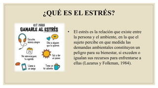 ¿QUÉ ES EL ESTRÉS?
• El estrés es la relación que existe entre
la persona y el ambiente, en la que el
sujeto percibe en que medida las
demandas ambientales constituyen un
peligro para su bienestar, si exceden o
igualan sus recursos para enfrentarse a
ellas (Lazarus y Folkman, 1984).
 