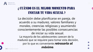 10
EA / Universidad Corporativa
Educación
Adventista
La decisión debe planificarse en pareja, de
acuerdo a su madurez, valores familiares y
morales, creencias religiosas y asumiendo
conscientemente las posibles consecuencias
de iniciar su vida sexual.
La mayoría de los adolescentes carecen de la
madurez que se requiere para tomar esta decisión,
por lo que es conveniente retrasarla al
máximo.
 