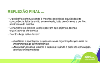 • O problema continua sendo o mesmo; percepção equivocada de
concorrência, falta de união entre o trade, falta de números e por fim,
sentimento de solidão
• Certamente os clientes já não esperam que sejamos apenas
organizadores de eventos
• Eventos hoje então devem:
o Qualificar e aperfeiçoar as pessoas e as organizações por meio da
transferência de conhecimentos.
o Aproximar pessoas, valores e culturas visando à troca de tecnologias,
técnicas e experiências
REFLEXÃO FINAL ...
 
