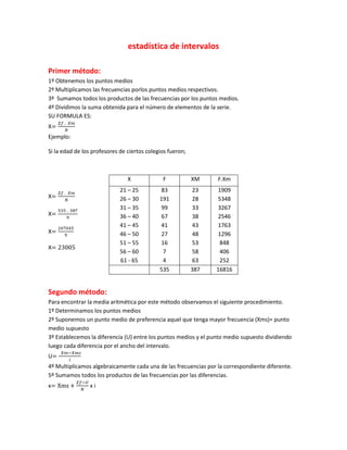 estadística de intervalos

Primer método:
1º Obtenemos los puntos medios
2º Multiplicamos las frecuencias porlos puntos medios respectivos.
3º Sumamos todos los productos de las frecuencias por los puntos medios.
4º Dividimos la suma obtenida para el número de elementos de la serie.
SU FORMULA ES:
X
Ejemplo:

Si la edad de los profesores de ciertos colegios fueron;



                                X             F            XM    F.Xm
                             21 – 25         83            23    1909
X                            26 – 30         191           28    5348
                             31 – 35         99            33    3267
X                            36 – 40         67            38    2546
                             41 – 45         41            43    1763
X                            46 – 50         27            48    1296
                             51 – 55         16            53     848
X
                             56 – 60          7            58     406
                             61 - 65          4            63     252
                                             535           387   16816


Segundo método:
Para encontrar la media aritmética por este método observamos el siguiente procedimiento.
1º Determinamos los puntos medios
2º Suponemos un punto medio de preferencia aquel que tenga mayor frecuencia (Xms)= punto
medio supuesto
3º Establecemos la diferencia (U) entre los puntos medios y el punto medio supuesto dividiendo
luego cada diferencia por el ancho del intervalo.
U
4º Multiplicamos algebraicamente cada una de las frecuencias por la correspondiente diferente.
5º Sumamos todos los productos de las frecuencias por las diferencias.
x                xi
 