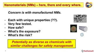 4
Nanomaterials (NMs) – here, there and every where.
Potentially as diverse as chemicals with
similar challenges for safety management
Concern is with manufactured NMs.
- Each with unique properties (??).
- Very few tested.
- How safe?
- What’s the exposure?
- What’s the risk?
 