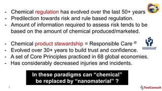 5
- Chemical regulation has evolved over the last 50+ years.
- Predilection towards risk and rule based regulation.
- Amount of information required to assess risk tends to be
based on the amount of chemical produced/marketed.
- Chemical product stewardship = Responsible Care ®
- Evolved over 30+ years to build trust and confidence.
- A set of Core Principles practiced in 68 global economies.
- Has considerably decreased injuries and incidents.
In these paradigms can “chemical”
be replaced by “nanomaterial” ?
 