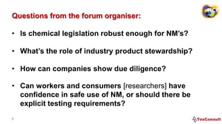 Questions from the forum organiser:
• Is chemical legislation robust enough for NM’s?
• What’s the role of industry product stewardship?
• How can companies show due diligence?
6
• Can workers and consumers [researchers] have
confidence in safe use of NM, or should there be
explicit testing requirements?
 