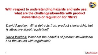 7
With respect to understanding hazards and safe use,
what are the challenges/benefits with product
stewardship or regulation for NM’s?
David Azoulay: What detracts from product stewardship but
is attractive about regulation?
David Warheit: What are the benefits of product stewardship
and the issues with regulation?
 