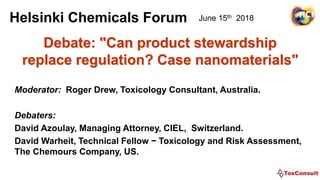 Debate: "Can product stewardship
replace regulation? Case nanomaterials"
Moderator: Roger Drew, Toxicology Consultant, Australia.
Debaters:
David Azoulay, Managing Attorney, CIEL, Switzerland.
David Warheit, Technical Fellow − Toxicology and Risk Assessment,
The Chemours Company, US.
Helsinki Chemicals Forum June 15th 2018
 