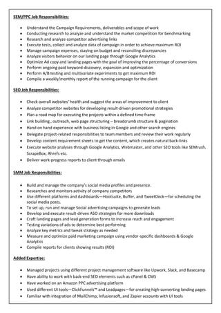 SEM/PPC Job Responsibilities:
 Understand the Campaign Requirements, deliverables and scope of work
 Conducting research to analyze and understand the market competition for benchmarking
 Research and analyze competitor advertising links
 Execute tests, collect and analyze data of campaign in order to achieve maximum ROI
 Manage campaign expenses, staying on budget and reconciling discrepancies
 Analyze visitors behavior on our landing page through Google Analytics
 Optimize Ad copy and landing pages with the goal of improving the percentage of conversions
 Perform ongoing paid keyword discovery, expansion and optimization
 Perform A/B testing and multivariate experiments to get maximum ROI
 Compile a weekly/monthly report of the running campaign for the client
SEO Job Responsibilities:
 Check overall websites’ health and suggest the areas of improvement to client
 Analyze competitor websites for developing result-driven promotional strategies
 Plan a road map for executing the projects within a defined time frame
 Link building , outreach, web page structuring – breadcrumb structure & pagination
 Hand on hand experience with business listing in Google and other search engines
 Delegate project-related responsibilities to team members and review their work regularly
 Develop content requirement sheets to get the content, which creates natural back-links
 Execute website analyses through Google Analytics, Webmaster, and other SEO tools like SEMrush,
ScrapeBox, Ahrefs etc.
 Deliver work-progress reports to client through emails
SMM Job Responsibilities:
 Build and manage the company’s social media profiles and presence.
 Researches and monitors activity of company competitors
 Use different platforms and dashboards—Hootsuite, Buffer, and TweetDeck—for scheduling the
social media posts.
 To set up, run and manage Social advertising campaigns to generate leads
 Develop and execute result-driven ASO strategies for more downloads
 Craft landing pages and lead generation forms to increase reach and engagement
 Testing variations of ads to determine best performing
 Analyze key metrics and tweak strategy as needed
 Measure and optimize paid marketing campaign using vendor-specific dashboards & Google
Analytics
 Compile reports for clients showing results (ROI)
Added Expertise:
 Managed projects using different project management software like Upwork, Slack, and Basecamp
 Have ability to work with back-end SEO elements such as cPanel & CMS
 Have worked on an Amazon PPC advertising platform
 Used different UI tools—ClickFunnels™ and Leadpages—for creating high-converting landing pages
 Familiar with integration of MailChimp, Infusionsoft, and Zapier accounts with UI tools
 