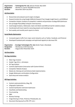 Organization : Techmagnate Pvt. Ltd, Ashram Chowk, New Delhi
Designation : Worked as a Senior SEO/SMO Executive
Duration : November 2014–July 2016
Job Description
 Researched and analyzed search engine strategies
 Keyword analysis by using Google AdWords Keyword Tool, Google Insight Search, and SEMRush
 Competitor Analysis: Analysis of competitor’s website and promotion strategy B2B Submission
 Set up Google Places/Map Listing for client business
 Used Google Analytics, Webmaster, Back Link Watch and SEMrush tool for website analysis
 Coordinated with team leads for executing projects and resolving issues
 Sent weekly and monthly work reports to clients
Social Media Optimization
 Increased organic traffic from major social networks such as Twitter, Facebook, and Pinterest
 Developed Facebook paid campaigns and optimized regularly to decrease CPA
Organization : Ecrulogic Technologies Pvt. Ltd, Devika Tower, Ghaziabad.
Designation : Worked as an SEO Executive.
Duration : August 2013–November 2014
Job Description
On-Page Activities:
 Meta Tags Creation
 Header Tags (H1,2,…6) Analysis
 Alt Tags Analysis
 Contents Optimization (Interaction with Content Writer)
 Competitor Website Analysis
 Robots.txt, Sitemap.xml and Schema Code implementation.
 Google Webmaster and Analytics Configuration
 Goal setup and review analytics
Off-Page Activities:
 Content submission(Article, Blog, PR)
 Infographic Submission
 Content Syndication and Event Submission
 Classifieds and Bookmarking
 Forum posting
 Q&A
 Reviews Postings
 Image Sharing on Flickr, Pinterest, Photobucket, etc.
 Document Sharing (such as PDF, PPT, etc.)
 
