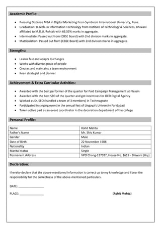 Academic Profile:
 Pursuing Distance MBA in Digital Marketing From Symbiosis International University, Pune.
 Graduation: B.Tech. in Information Technology from Institute of Technology & Sciences, Bhiwani
affiliated to M.D.U. Rohtak with 66.53% marks in aggregate.
 Intermediate: Passed out from (CBSE Board) with 2nd division marks in aggregate.
 Matriculation: Passed out from (CBSE Board) with 2nd division marks in aggregate.
Strengths:
 Learns fast and adapts to changes
 Works with diverse group of people
 Creates and maintains a team environment
 Keen strategist and planner
Achievement & Extra Curricular Activities:
 Awarded with the best performer of the quarter for Paid Campaign Management at Flexsin
 Awarded with the best SEO of the quarter and got incentives for OCD Digital Agency
 Worked as Sr. SEO (handled a team of 3 members) in Techmagnate
 Participated in singing event in the annual fest of Lingaya’s University Faridabad
 Taken active part as an event coordinator in the decoration department of the college
Personal Profile:
Name Rohit Mehta
Father’s Name Mr. Shiv Kumar
Gender Male
Date of Birth 22 November 1988
Nationality Indian
Marital status Single
Permanent Address VPO Chang-127027, House No. 1619 - Bhiwani (Hry)
Declaration:
I hereby declare that the above-mentioned information is correct up to my knowledge and I bear the
responsibility for the correctness of the above-mentioned particulars.
DATE: ________________
PLACE: _______________ (Rohit Mehta)
 