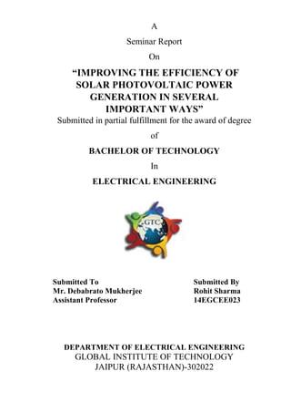 A
Seminar Report
On
“IMPROVING THE EFFICIENCY OF
SOLAR PHOTOVOLTAIC POWER
GENERATION IN SEVERAL
IMPORTANT WAYS”
Submitted in partial fulfillment for the award of degree
of
BACHELOR OF TECHNOLOGY
In
ELECTRICAL ENGINEERING
Submitted To Submitted By
Mr. Debabrato Mukherjee Rohit Sharma
Assistant Professor 14EGCEE023
DEPARTMENT OF ELECTRICAL ENGINEERING
GLOBAL INSTITUTE OF TECHNOLOGY
JAIPUR (RAJASTHAN)-302022
 