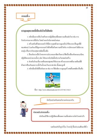 25
บทเรียนสาเร็จรูป เรื่อง โรคน่ารู้ ชั้นประถมศึกษาปีที่ 5
กรอบที่ 6
การดูแลสุขภาพเพื่อป้ องกันโรคไม่ติดต่อ
1. หลีกเลี่ยงการเป็นโรคด้วยการปฏิบัติตนเพื่อลดความเสี่ยงต่อโรค เช่น การ
รับประทานอาหารที่มีประโยชน์ ออกกาลังกายสม่าเสมอ
2. สร้างเสริมชีวิตครอบครัวให้มีความสุขด้วยการดูแลบ้านให้สะอาด เป็นลูกที่ดี
ของพ่อแม่ ร่วมกันแก้ปัญหาครอบครัวที่เกิดขึ้นด้วยความเข้าใจกัน การมีครอบครัวดีมีความ
อบอุ่น เป็นการรักษาสุขภาพจิตเบื้องต้น
3. ป้องกันการเป็นโรคจากการประกอบอาชีพ ด้วยการใช้เครื่องป้ องกันตามระเบียบ
ปฏิบัติของหน่วยงานนั้นๆ เช่น ใส่หมวกนิรภัยเมื่อทางานในเขตก่อสร้าง
4. ช่วยกันรักษาสิ่งแวดล้อมของชุมชนให้สะอาด สร้างบรรยากาศสิ่งแวดล้อมที่ดี
ด้วยการป้ องกันมลภาวะทั้งในน้าและในอากาศ เช่น ทิ้งขยะถูกที่
5. หลีกเลี่ยงสิ่งที่เป็นอันตราย เช่น การใช้ยาผิด การสูบบุหรี่ เสพสิ่งเสพติด เป็นต้น
ที่มา : http://www.dhammada.net/2012/07/08/15863/
นักเรียนช่วยกันตอบคาถามก่อนนะครับ
คาถามประจากรอบที่ 6
นักเรียนมีวิธีการปฏิบัติตนเพื่อลดความเสี่ยงต่อการเกิดโรคอย่างไร
 