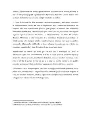 Primero, al interactuar con nuestros pares (teniendo en cuenta que en nuestra profesión es
clave el trabajo en equipo).Y segundo con los depositarios de nuestra Gestión para así tener
un mejor intercambio que nos darán siempre resultados favorables.

El Gestor de Información debe ser un ente constantemente crítico y estar alerta, no se trata
de involucrarnos en Política por hacerlo simplemente, pero, como seres inmersos en una
Sociedad todo tiene consecuencias políticas, por ejemplo, un tema de vital importancia
como señala Berners-Lee.. “Es increíble el gran control que uno puede tener sobre alguien
si puedes vigilar la actividad del internet…”4 esto refiriéndose a los planes del Gobierno
Británico. Otro tema es estar conscientes de la importancia de que se tomen medidas de
Estado acorde a los tiempos actuales. Siendo críticos y teniendo claro que los cambios
sustanciales deben quedar establecidos en Leyes sólidas y visionarias, ahí está el Gestor con
conciencia para difundir y tratar de mejorar lo que existe hasta ahora.

Parafraseando un término que tiene que ver más con la tecnología, el Gestor de
Información debe estar constantemente en Beta, es decir, estar en constante mejora y
desarrollo, anhelar ser cultos, tener hábitos de lectura, conocer la cultura mas docta o seria
pero no olvidar la cultura popular ya que a lo largo de nuestra carrera se nos pueden
presentar opciones de trabajo en distintos lugares y con distintos públicos o usuarios.

Esto nos dará con el tiempo la pauta para tener un bagaje cultural sólido y también será el
primer paso para atrevernos a ser generadores de contenido que es clave desde mi punto de
vista, me resultaría monótono, aburrido y poco motivador pensar que durante toda mi vida
sólo gestionaré información desarrollada por otros.




4
 http://noticiascl.terra.cl/tecnologia/noticias/0,,OI5725602-EI12469,00-
Controlar+la+web+es+destruir+derechos+humanos+dice+su+creador.html
 