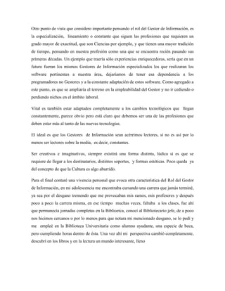 Otro punto de vista que considero importante pensando el rol del Gestor de Información, es
la especialización, lineamiento o constante que siguen las profesiones que requieren un
grado mayor de exactitud, que son Ciencias por ejemplo, y que tienen una mayor tradición
de tiempo, pensando en nuestra profesión como una que se encuentra recién pasando sus
primeras décadas. Un ejemplo que traería sólo experiencias enriquecedoras, sería que en un
futuro fueran los mismos Gestores de Información especializados los que realizaran los
software pertinentes a nuestra área, dejaríamos de tener esa dependencia a los
programadores no Gestores y a la constante adaptación de estos software. Como agregado a
este punto, es que se ampliaría el terreno en la empleabilidad del Gestor y no ir cediendo o
perdiendo nichos en el ámbito laboral.

Vital es también estar adaptados completamente a los cambios tecnológicos que llegan
constantemente, parece obvio pero está claro que debemos ser una de las profesiones que
deben estar más al tanto de las nuevas tecnologías.

El ideal es que los Gestores de Información sean acérrimos lectores, si no es así por lo
menos ser lectores sobre la media, es decir, constantes.

Ser creativos e imaginativos, siempre existirá una forma distinta, lúdica si es que se
requiere de llegar a los destinatarios, distintos soportes, y formas estéticas. Poco queda ya
del concepto de que la Cultura es algo aburrido.

Para el final contaré una vivencia personal que evoca otra característica del Rol del Gestor
de Información, en mi adolescencia me encontraba cursando una carrera que jamás terminé,
ya sea por el desgano tremendo que me provocaban mis ramos, mis profesores y después
poco a poco la carrera misma, en ese tiempo muchas veces, faltaba a los clases, fue ahí
que permanecía jornadas completas en la Biblioetca, conocí al Bibliotecario jefe, de a poco
nos hicimos cercanos o por lo menos para que notara mi mencionado desgano, se lo pedí y
me empleé en la Biblioteca Universitaria como alumno ayudante, una especie de beca,
pero cumpliendo horas dentro de ésta. Una vez ahí mi perspectiva cambió completamente,
descubrí en los libros y en la lectura un mundo interesante, lleno
 