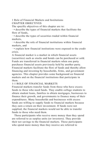 1 Role of Financial Markets and Institutions
CHAPTER OBJECTIVES
The specific objectives of this chapter are to:
· ▪ describe the types of financial markets that facilitate the
flow of funds,
· ▪ describe the types of securities traded within financial
markets,
· ▪ describe the role of financial institutions within financial
markets, and
· ▪ explain how financial institutions were exposed to the credit
crisis.
A financial market is a market in which financial assets
(securities) such as stocks and bonds can be purchased or sold.
Funds are transferred in financial markets when one party
purchases financial assets previously held by another party.
Financial markets facilitate the flow of funds and thereby allow
financing and investing by households, firms, and government
agencies. This chapter provides some background on financial
markets and on the financial institutions that participate in
them.
1-1 ROLE OF FINANCIAL MARKETS
Financial markets transfer funds from those who have excess
funds to those who need funds. They enable college students to
obtain student loans, families to obtain mortgages, businesses to
finance their growth, and governments to finance many of their
expenditures. Many households and businesses with excess
funds are willing to supply funds to financial markets because
they earn a return on their investment. If funds were not
supplied, the financial markets would not be able to transfer
funds to those who need them.
Those participants who receive more money than they spend
are referred to as surplus units (or investors). They provide
their net savings to the financial markets. Those participants
who spend more money than they receive are referred to
 