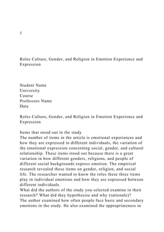 1
Roles Culture, Gender, and Religion in Emotion Experience and
Expression
Student Name
University
Course
Professors Name
Date
Roles Culture, Gender, and Religion in Emotion Experience and
Expression
Items that stood out in the study
The number of items in the article is emotional experiences and
how they are expressed in different individuals, the variation of
the emotional expression concerning social, gender, and cultural
relationship. These items stood out because there is a great
variation in how different genders, religions, and people of
different social backgrounds express emotion. The empirical
research revealed these items on gender, religion, and social
life. The researcher wanted to know the roles these three items
play in individual emotions and how they are expressed between
different individuals.
What did the authors of the study you selected examine in their
research? What did they hypothesize and why (rationale)?
The author examined how often people face basic and secondary
emotions in the study. He also examined the appropriateness in
 