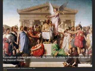 Jean-Auguste-Dominique Ingres, Apotheosis of Homer, 1827
Louvre
Symmetrical, ordered, and balanced, the picture is a tribute to the rational values of
the classical tradition
 