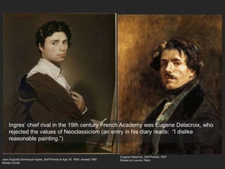 Jean Auguste Dominique Ingres, Self Portrait at Age 24, 1804; revised 1850
Musée Condé
Ingres’ chief rival in the 19th century French Academy was Eugene Delacroix, who
rejected the values of Neoclassicism (an entry in his diary reads: “I dislike
reasonable painting.”)
Eugene Delacroix, Self Portrait, 1837
Musée du Louvre, Paris
 