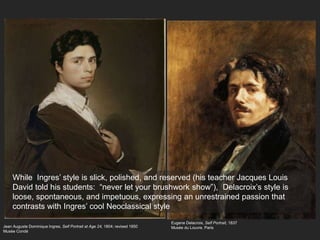 Jean Auguste Dominique Ingres, Self Portrait at Age 24, 1804; revised 1850
Musée Condé
While Ingres’ style is slick, polished, and reserved (his teacher Jacques Louis
David told his students: “never let your brushwork show”), Delacroix’s style is
loose, spontaneous, and impetuous, expressing an unrestrained passion that
contrasts with Ingres’ cool Neoclassical style
Eugene Delacroix, Self Portrait, 1837
Musée du Louvre, Paris
 