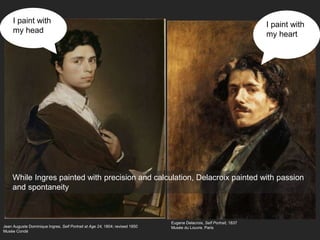 Jean Auguste Dominique Ingres, Self Portrait at Age 24, 1804; revised 1850
Musée Condé
While Ingres painted with precision and calculation, Delacroix painted with passion
and spontaneity
Eugene Delacroix, Self Portrait, 1837
Musée du Louvre, Paris
I paint with
my heart
I paint with
my head
 