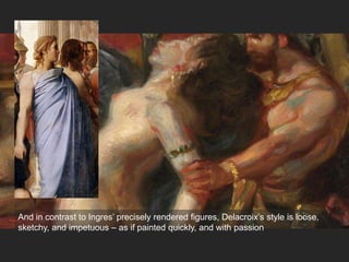 And in contrast to Ingres’ precisely rendered figures, Delacroix’s style is loose,
sketchy, and impetuous – as if painted quickly, and with passion
 