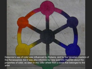 Delacroix’s use of color was influenced by Rubens, and by the Venetian masters of
the Renaissance, but it was also informed by new scientific theories about the
properties of color, as seen in this color wheel from a book that belonged to the
artist
 