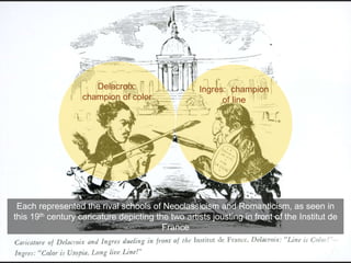 Each represented the rival schools of Neoclassicism and Romanticism, as seen in
this 19th century caricature depicting the two artists jousting in front of the Institut de
France
Ingres: champion
of line
Delacroix:
champion of color
 
