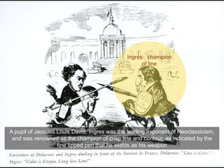 A pupil of Jacques Louis David, Ingres was the leading exponent of Neoclassicism,
and was renowned as the champion of crisp line and contour, as indicated by the
fine tipped pen that he wields as his weapon
Ingres: champion
of line
 