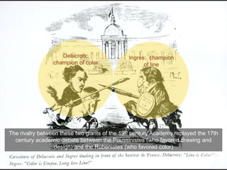 The rivalry between these two giants of the 19th century Academy replayed the 17th
century academic debate between the Poussinistes (who favored drawing and
design) and the Rubenistes (who favored color)
Delacroix:
champion of color
Ingres: champion
of line
 