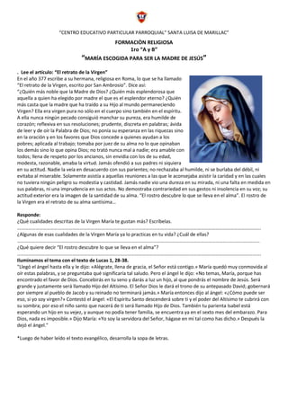 “CENTRO EDUCATIVO PARTICULAR PARROQUIAL” SANTA LUISA DE MARILLAC”
FORMACIÒN RELIGIOSA
1ro “A y B”
“MARÍA ESCOGIDA PARA SER LA MADRE DE JESÚS”
. Lee el artículo: “El retrato de la Virgen”
En el año 377 escribe a su hermana, religiosa en Roma, lo que se ha llamado
“El retrato de la Virgen, escrito por San Ambrosio”. Dice así:
“¿Quién más noble que la Madre de Dios? ¿Quién más esplendorosa que
aquella a quien ha elegido por madre el que es el esplendor eterno? ¿Quién
más casta que la madre que ha traído a su Hijo al mundo permaneciendo
Virgen? Ella era virgen pura no sólo en el cuerpo sino también en el espíritu.
A ella nunca ningún pecado consiguió manchar su pureza, era humilde de
corazón; reflexiva en sus resoluciones; prudente, discreta en palabras; ávida
de leer y de oír la Palabra de Dios; no ponía su esperanza en las riquezas sino
en la oración y en los favores que Dios concede a quienes ayudan a los
pobres; aplicada al trabajo; tomaba por juez de su alma no lo que opinaban
los demás sino lo que opina Dios; no trató nunca mal a nadie; era amable con
todos; llena de respeto por los ancianos, sin envidia con los de su edad,
modesta, razonable, amaba la virtud. Jamás ofendió a sus padres ni siquiera
en su actitud. Nadie la veía en desacuerdo con sus parientes; no rechazaba al humilde, ni se burlaba del débil, ni
evitaba al miserable. Solamente asistía a aquellas reuniones a las que le aconsejaba asistir la caridad y en las cuales
no tuviera ningún peligro su modestia y castidad. Jamás nadie vio una dureza en su mirada, ni una falta en medida en
sus palabras, ni una imprudencia en sus actos. No demostraba contrariedad en sus gestos ni insolencia en su voz; su
actitud exterior era la imagen de la santidad de su alma. “El rostro descubre lo que se lleva en el alma”. El rostro de
la Virgen era el retrato de su alma santísima…
Responde:
¿Qué cualidades descritas de la Virgen María te gustan más? Escríbelas.
……………………………………………………………………………………………………………………………………………………………………………….
¿Algunas de esas cualidades de la Virgen María ya lo practicas en tu vida? ¿Cuál de ellas?
………………………………………………………………………………………………………………………………………………………………………………
¿Qué quiere decir “El rostro descubre lo que se lleva en el alma”?
……………………………………………………………………………………………………………………………………………………………………………….
Iluminamos el tema con el texto de Lucas 1, 28-38.
"Llegó el ángel hasta ella y le dijo: «Alégrate, llena de gracia, el Señor está contigo.» María quedó muy conmovida al
oír estas palabras, y se preguntaba qué significaría tal saludo. Pero el ángel le dijo: «No temas, María, porque has
encontrado el favor de Dios. Concebirás en tu seno y darás a luz un hijo, al que pondrás el nombre de Jesús. Será
grande y justamente será llamado Hijo del Altísimo. El Señor Dios le dará el trono de su antepasado David; gobernará
por siempre al pueblo de Jacob y su reinado no terminará jamás.» María entonces dijo al ángel: «¿Cómo puede ser
eso, si yo soy virgen?» Contestó el ángel: «El Espíritu Santo descenderá sobre ti y el poder del Altísimo te cubrirá con
su sombra; por eso el niño santo que nacerá de ti será llamado Hijo de Dios. También tu parienta Isabel está
esperando un hijo en su vejez, y aunque no podía tener familia, se encuentra ya en el sexto mes del embarazo. Para
Dios, nada es imposible.» Dijo María: «Yo soy la servidora del Señor, hágase en mí tal como has dicho.» Después la
dejó el ángel."
*Luego de haber leído el texto evangélico, desarrolla la sopa de letras.
 
