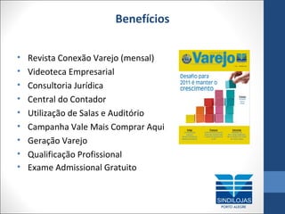 Benefícios
•
•
•
•
•
•
•
•
•

Revista Conexão Varejo (mensal)
Videoteca Empresarial
Consultoria Jurídica
Central do Contador
Utilização de Salas e Auditório
Campanha Vale Mais Comprar Aqui
Geração Varejo
Qualificação Profissional
Exame Admissional Gratuito

 