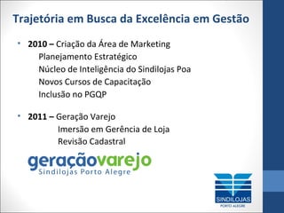 Trajetória em Busca da Excelência em Gestão
• 2010 – Criação da Área de Marketing
Planejamento Estratégico
Núcleo de Inteligência do Sindilojas Poa
Novos Cursos de Capacitação
Inclusão no PGQP
• 2011 – Geração Varejo
Imersão em Gerência de Loja
Revisão Cadastral

 