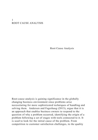 1
ROOT CAUSE ANALYSIS
Root Cause Analysis
Root-cause analysis is gaining significance in the globally
changing business environment since problems arise
necessitating for more sophisticated techniques of handling and
solving them. Andersen and Fagerhaug (2013), argue that it is
an approach that enables business owners to respond to the
question of why a problem occurred, identifying the origin of a
problem following a set of stages with tools connected to it. It
is used to look for the initial cause of the problem. From
competition to customer satisfaction challenges, to the quality
 
